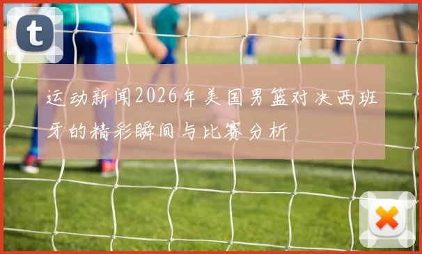 运动新闻2026年美国男篮对决西班牙的精彩瞬间与比赛分析
