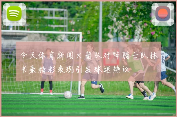 今天体育新闻火箭队对阵骑士队林书豪精彩表现引发球迷热议
