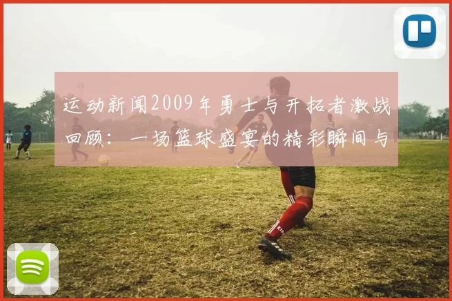运动新闻2009年勇士与开拓者激战回顾：一场篮球盛宴的精彩瞬间与经典对决