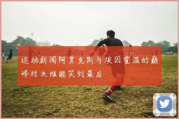 运动新闻阿贾克斯与埃因霍温的巅峰对决谁能笑到最后
