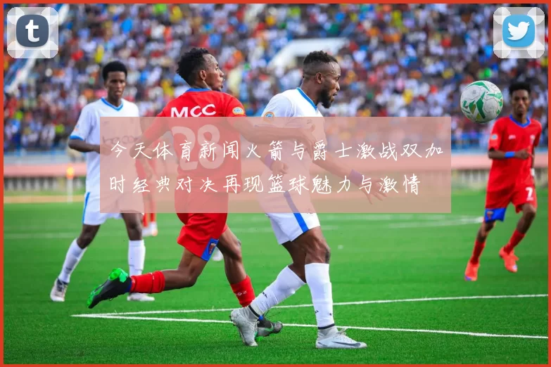 今天体育新闻火箭与爵士激战双加时经典对决再现篮球魅力与激情
