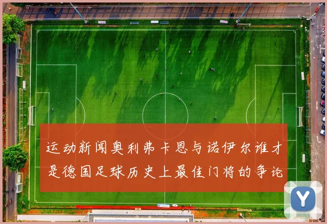 运动新闻奥利弗卡恩与诺伊尔谁才是德国足球历史上最佳门将的争论与比较