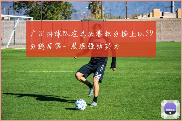 广州排球队在总决赛积分榜上以59分稳居第一展现强劲实力