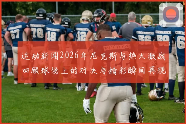 运动新闻2026年尼克斯与热火激战回顾球场上的对决与精彩瞬间再现